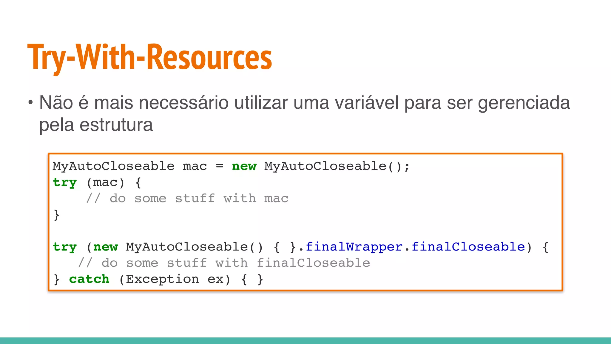 Try-With-Resources
• Não é mais necessário utilizar uma variável para ser gerenciada
pela estrutura
MyAutoCloseable mac = new MyAutoCloseable();
try (mac) {
// do some stuff with mac
}
try (new MyAutoCloseable() { }.finalWrapper.finalCloseable) {
// do some stuff with finalCloseable
} catch (Exception ex) { }
 