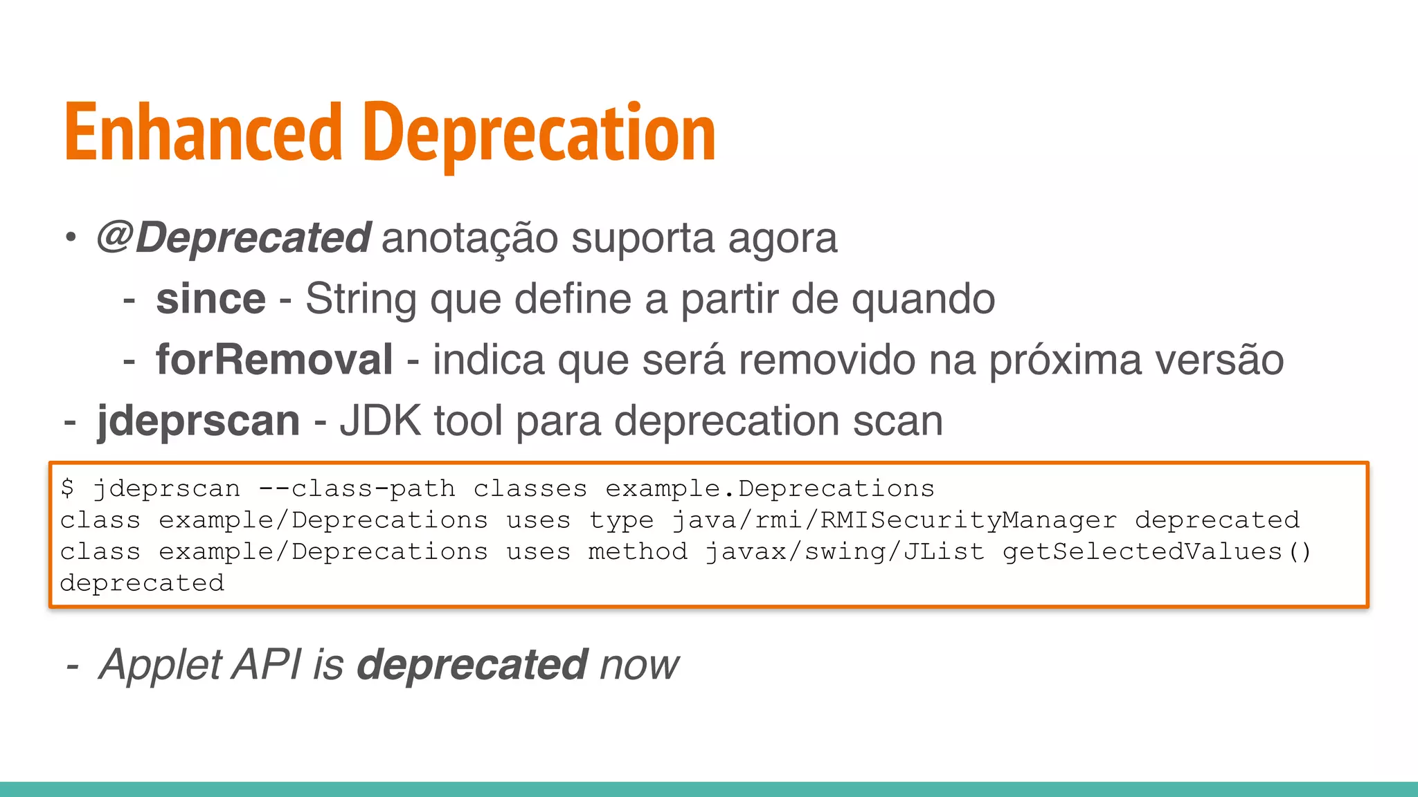 Enhanced Deprecation
• @Deprecated anotação suporta agora
- since - String que define a partir de quando
- forRemoval - indica que será removido na próxima versão
- jdeprscan - JDK tool para deprecation scan
- Applet API is deprecated now
$ jdeprscan --class-path classes example.Deprecations
class example/Deprecations uses type java/rmi/RMISecurityManager deprecated
class example/Deprecations uses method javax/swing/JList getSelectedValues()
deprecated
 