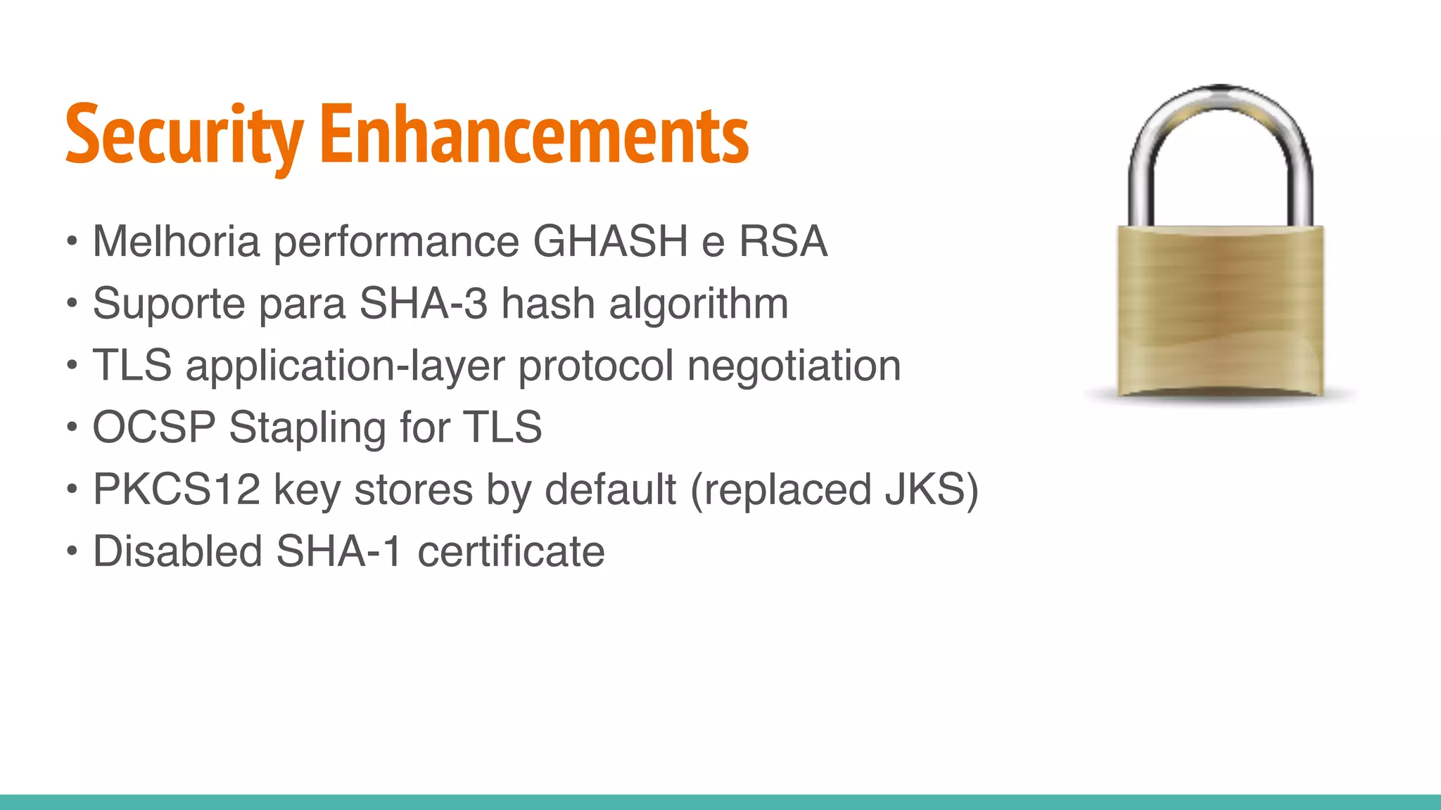 Security Enhancements
• Melhoria performance GHASH e RSA
• Suporte para SHA-3 hash algorithm
• TLS application-layer protocol negotiation
• OCSP Stapling for TLS
• PKCS12 key stores by default (replaced JKS)
• Disabled SHA-1 certificate
 