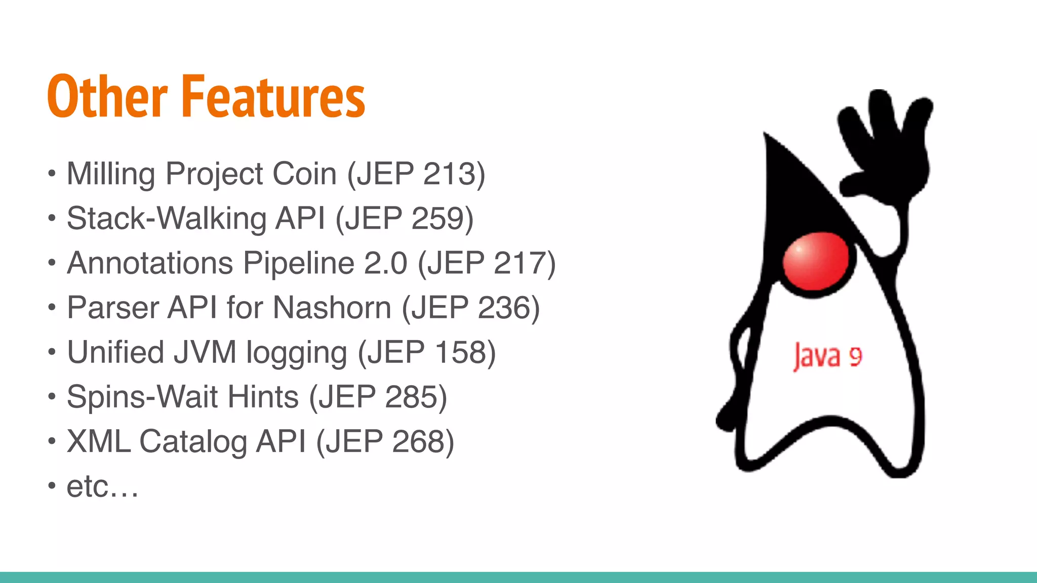 Other Features
• Milling Project Coin (JEP 213)
• Stack-Walking API (JEP 259)
• Annotations Pipeline 2.0 (JEP 217)
• Parser API for Nashorn (JEP 236)
• Unified JVM logging (JEP 158)
• Spins-Wait Hints (JEP 285)
• XML Catalog API (JEP 268)
• etc…
 
