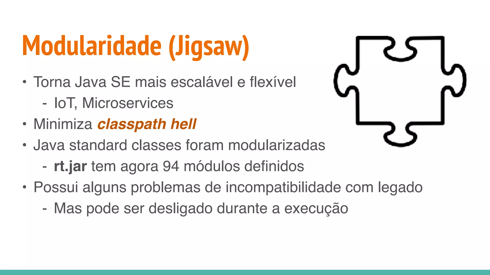 Modularidade (Jigsaw)
• Torna Java SE mais escalável e flexível
- IoT, Microservices
• Minimiza classpath hell
• Java standard classes foram modularizadas
- rt.jar tem agora 94 módulos definidos
• Possui alguns problemas de incompatibilidade com legado
- Mas pode ser desligado durante a execução
 