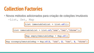 Collection Factories
• Novos métodos adicionados para criação de coleções imutáveis
-List, Set, Map
List immutableList = List.of();
List immutableList = List.of("one","two","three");
Map emptyImmutableMap = Map.of()
Map nonemptyImmutableMap = Map.of(1, "one", 2, "two", 3, "three")
 