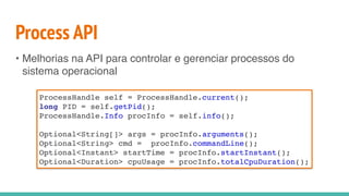 Process API
• Melhorias na API para controlar e gerenciar processos do
sistema operacional
ProcessHandle self = ProcessHandle.current();
long PID = self.getPid();
ProcessHandle.Info procInfo = self.info();
Optional<String[]> args = procInfo.arguments();
Optional<String> cmd = procInfo.commandLine();
Optional<Instant> startTime = procInfo.startInstant();
Optional<Duration> cpuUsage = procInfo.totalCpuDuration();
 