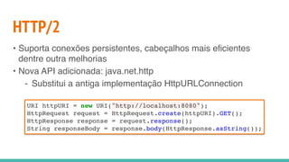 HTTP/2
• Suporta conexões persistentes, cabeçalhos mais eficientes
dentre outra melhorias
• Nova API adicionada: java.net.http
- Substitui a antiga implementação HttpURLConnection
URI httpURI = new URI("http://localhost:8080");
HttpRequest request = HttpRequest.create(httpURI).GET();
HttpResponse response = request.response();
String responseBody = response.body(HttpResponse.asString());
 
