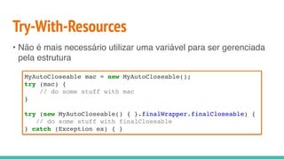 Try-With-Resources
• Não é mais necessário utilizar uma variável para ser gerenciada
pela estrutura
MyAutoCloseable mac = new MyAutoCloseable();
try (mac) {
// do some stuff with mac
}
try (new MyAutoCloseable() { }.finalWrapper.finalCloseable) {
// do some stuff with finalCloseable
} catch (Exception ex) { }
 