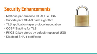 Security Enhancements
• Melhoria performance GHASH e RSA
• Suporte para SHA-3 hash algorithm
• TLS application-layer protocol negotiation
• OCSP Stapling for TLS
• PKCS12 key stores by default (replaced JKS)
• Disabled SHA-1 certificate
 