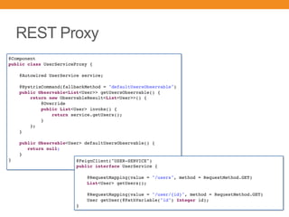 REST Proxy
@Component
public class UserServiceProxy {
@Autowired UserService service;
@HystrixCommand(fallbackMethod = "defaultUsersObservable")
public Observable<List<User>> getUsersObservable() {
return new ObservableResult<List<User>>() {
@Override
public List<User> invoke() {
return service.getUsers();
}
};
}
public Observable<User> defaultUsersObservable() {
return null;
}
} @FeignClient("USER-SERVICE")
public interface UserService {
@RequestMapping(value = "/users", method = RequestMethod.GET)
List<User> getUsers();
@RequestMapping(value = "/user/{id}", method = RequestMethod.GET)
User getUser(@PathVariable("id") Integer id);
}
 