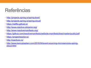 Referências
• http://projects.spring.io/spring-boot/
• http://projects.spring.io/spring-cloud/
• https://netflix.github.io/
• http://www.reactive-streams.org/
• http://www.reactivemanifesto.org/
• https://github.com/reactivemanifesto/website-manifesto/tree/master/public/pdf
• https://projectreactor.io/
• http://reactivex.io/
• http://www.kennybastani.com/2016/04/event-sourcing-microservices-spring-
cloud.html
 