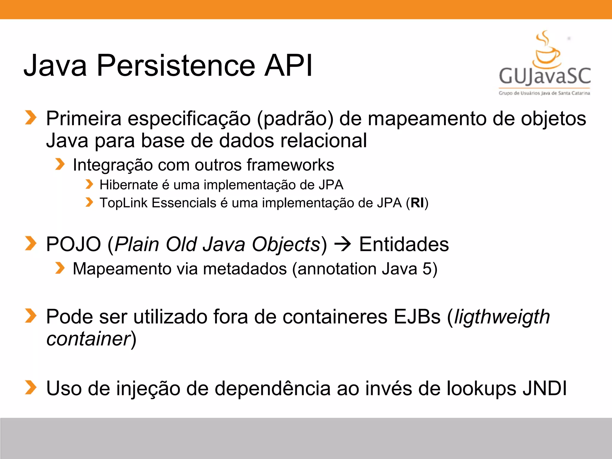 Java Persistence API Primeira especificação (padrão) de mapeamento de objetos Java para base de dados relacional Integração com outros frameworks Hibernate é uma implementação de JPA TopLink Essencials é uma implementação de JPA (RI) POJO (Plain Old Java Objects)  Entidades Mapeamento via metadados (annotation Java 5) Pode ser utilizado fora de containeres EJBs (ligthweigth container) Uso de injeção de dependência ao invés de lookups JNDI 