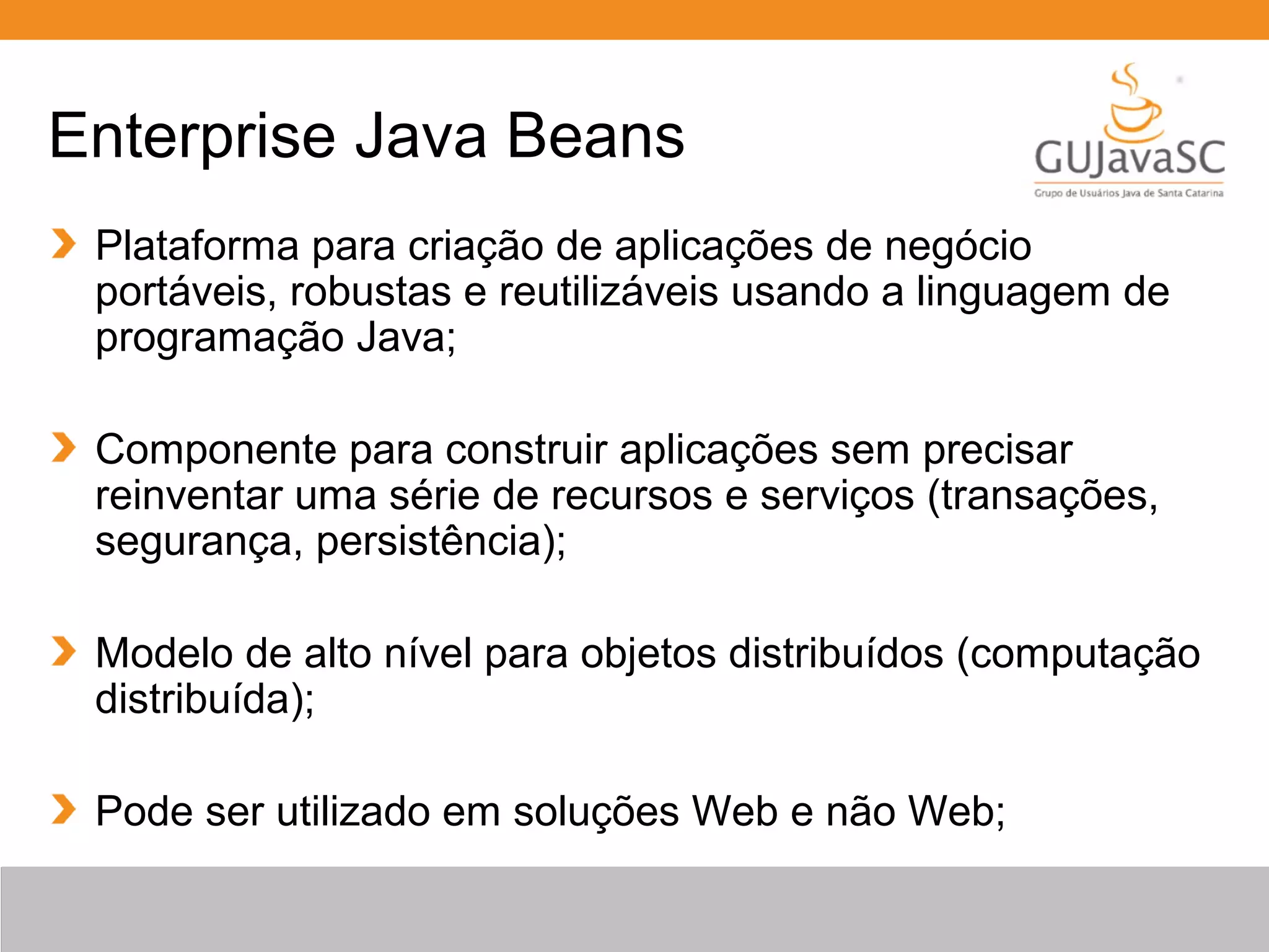 Enterprise Java Beans Plataforma para criação de aplicações de negócio portáveis, robustas e reutilizáveis usando a linguagem de programação Java; Componente para construir aplicações sem precisar reinventar uma série de recursos e serviços (transações, segurança, persistência); Modelo de alto nível para objetos distribuídos (computação distribuída); Pode ser utilizado em soluções Web e não Web; 