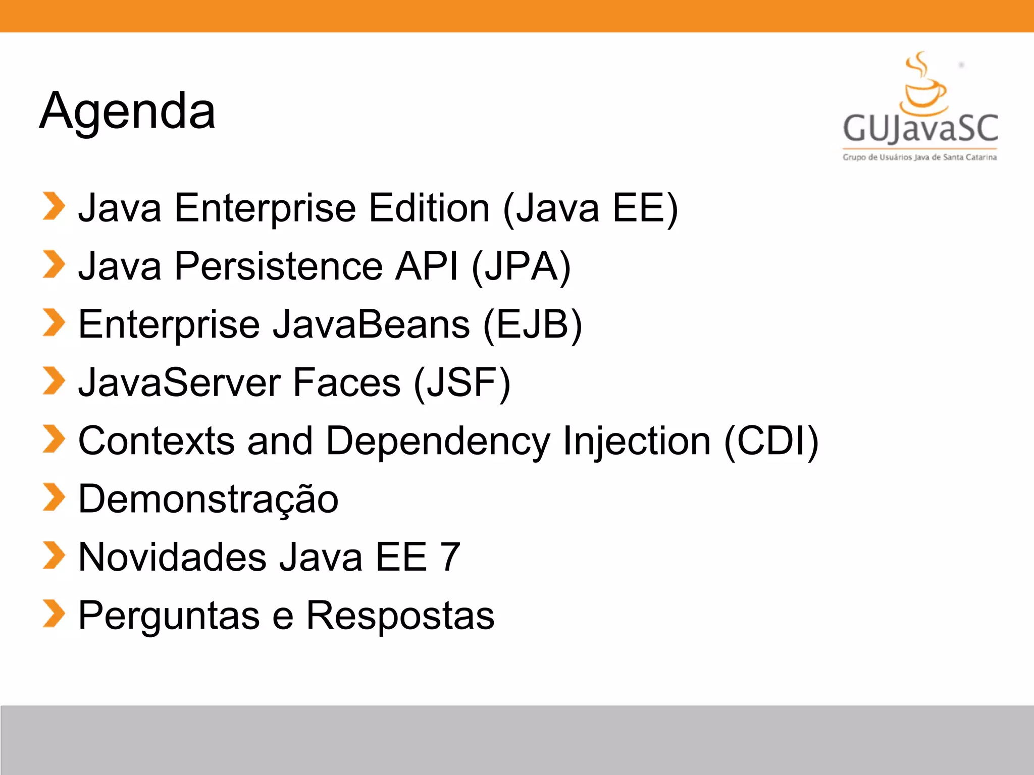 Agenda Java Enterprise Edition (Java EE) Java Persistence API (JPA) Enterprise JavaBeans (EJB) JavaServer Faces (JSF) Contexts and Dependency Injection (CDI) Demonstração Novidades Java EE 7 Perguntas e Respostas 