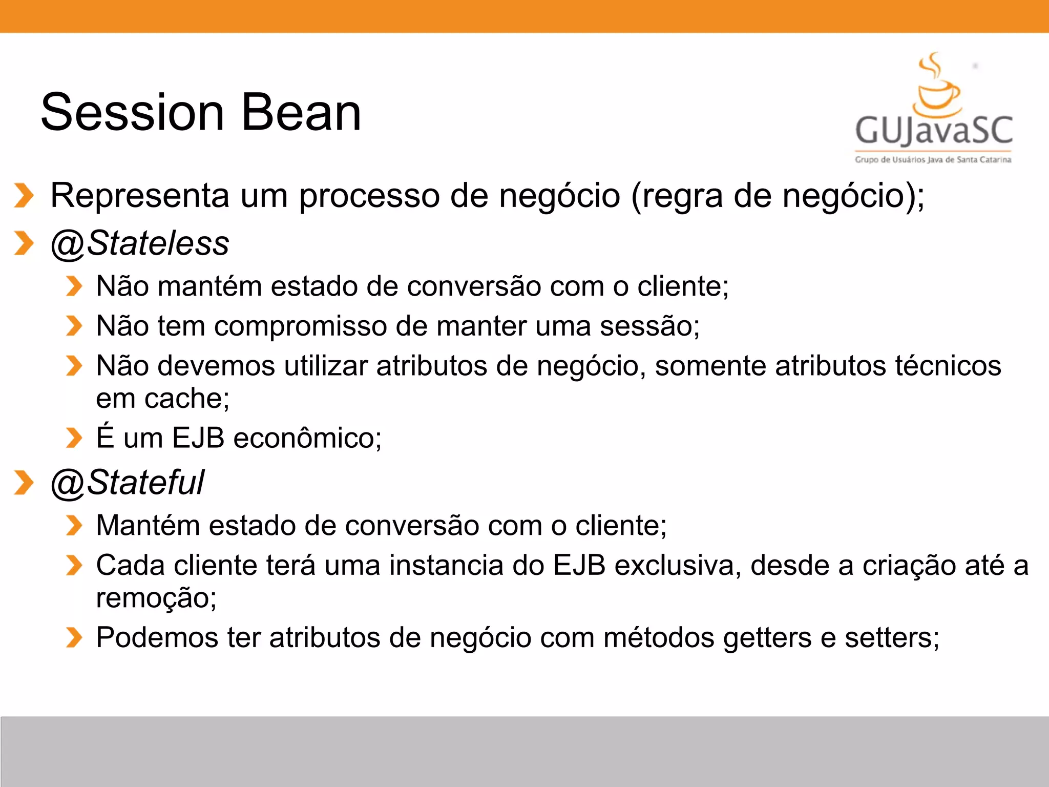 Representa um processo de negócio (regra de negócio); @Stateless Não mantém estado de conversão com o cliente; Não tem compromisso de manter uma sessão; Não devemos utilizar atributos de negócio, somente atributos técnicos em cache; É um EJB econômico; @Stateful Mantém estado de conversão com o cliente; Cada cliente terá uma instancia do EJB exclusiva, desde a criação até a remoção; Podemos ter atributos de negócio com métodos getters e setters; Session Bean 