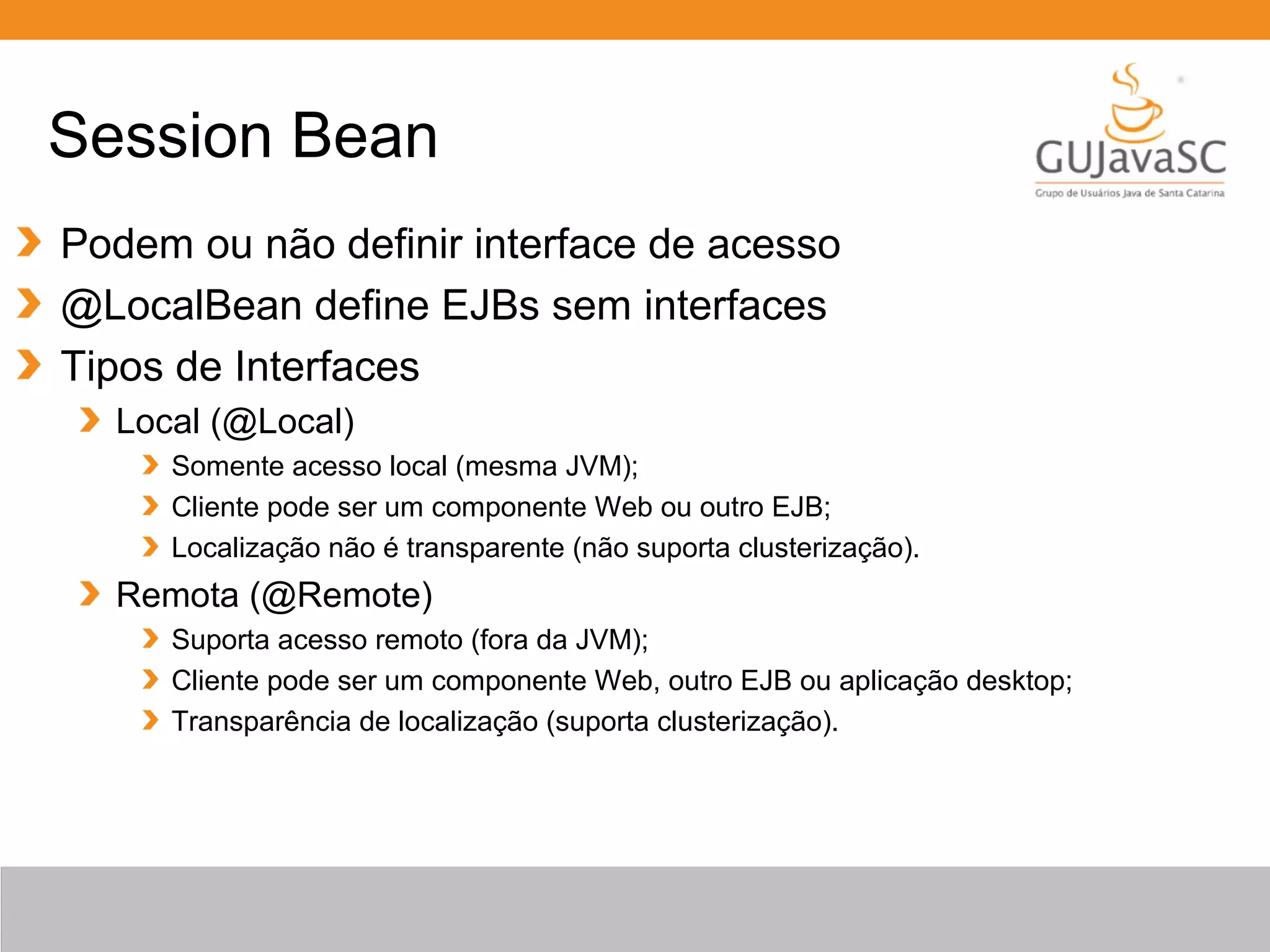 Session Bean Podem ou não definir interface de acesso @LocalBean define EJBs sem interfaces Tipos de Interfaces Local (@Local) Somente acesso local (mesma JVM); Cliente pode ser um componente Web ou outro EJB; Localização não é transparente (não suporta clusterização). Remota (@Remote) Suporta acesso remoto (fora da JVM); Cliente pode ser um componente Web, outro EJB ou aplicação desktop; Transparência de localização (suporta clusterização). 