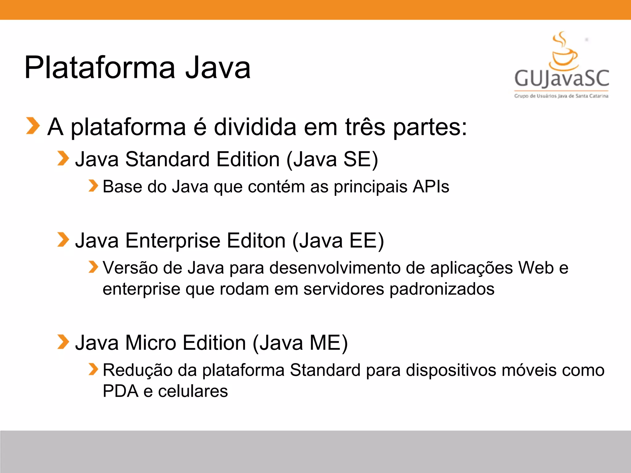 Plataforma Java A plataforma é dividida em três partes: Java Standard Edition (Java SE) Base do Java que contém as principais APIs Java Enterprise Editon (Java EE) Versão de Java para desenvolvimento de aplicações Web e enterprise que rodam em servidores padronizados Java Micro Edition (Java ME) Redução da plataforma Standard para dispositivos móveis como PDA e celulares 