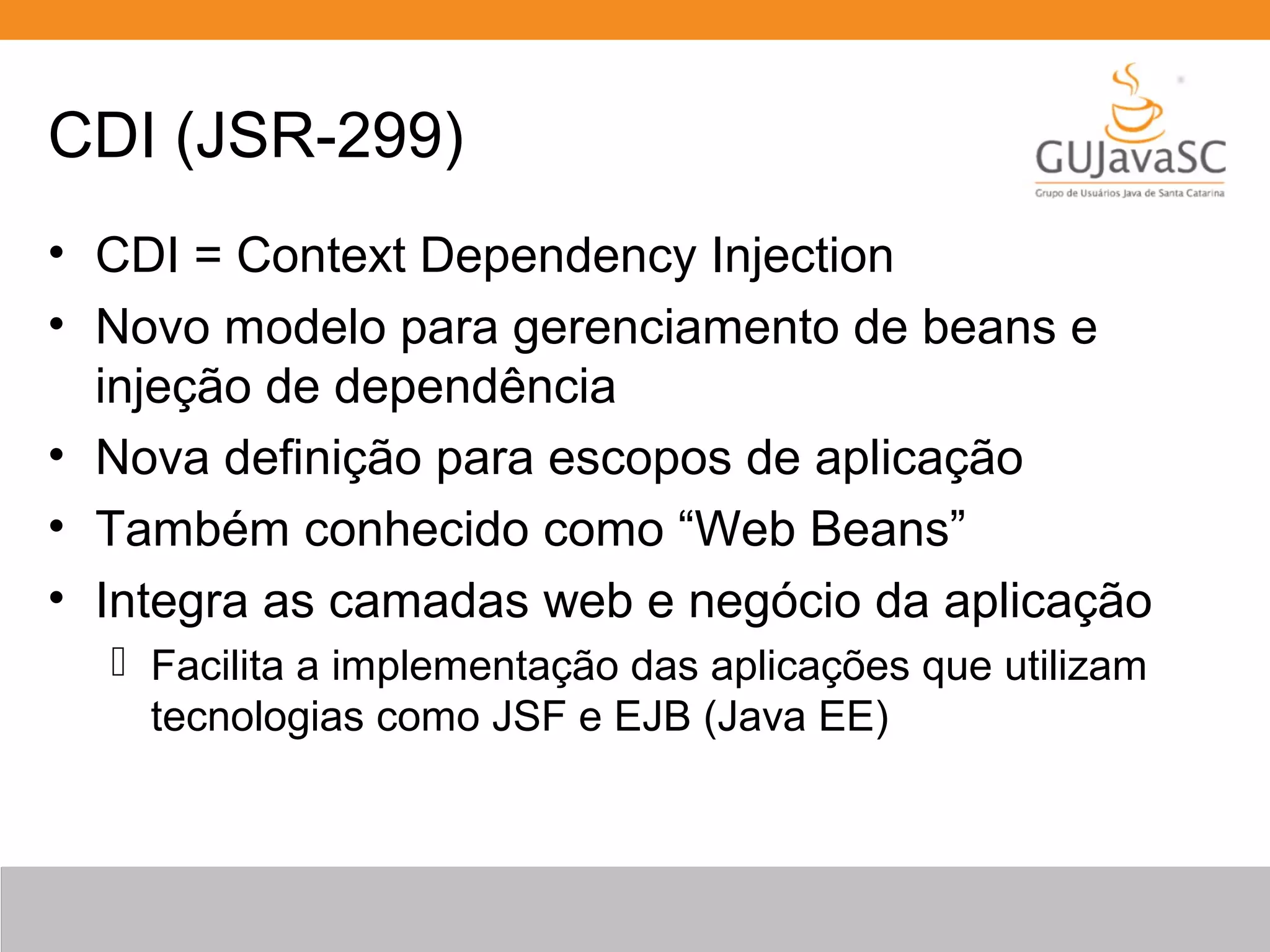 CDI (JSR-299) • CDI = Context Dependency Injection • Novo modelo para gerenciamento de beans e injeção de dependência • Nova definição para escopos de aplicação • Também conhecido como “Web Beans” • Integra as camadas web e negócio da aplicação  Facilita a implementação das aplicações que utilizam tecnologias como JSF e EJB (Java EE) 