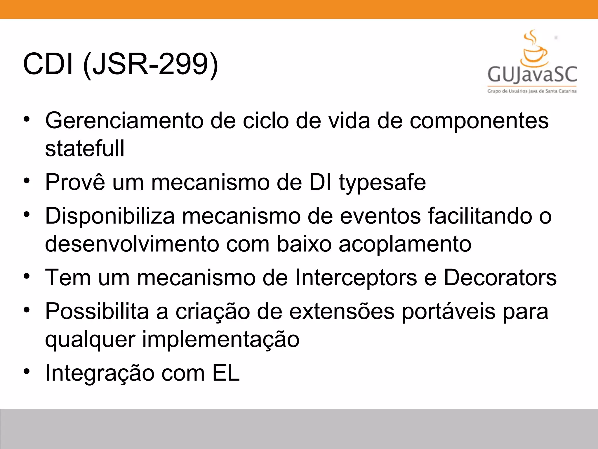 CDI (JSR-299) • Gerenciamento de ciclo de vida de componentes statefull • Provê um mecanismo de DI typesafe • Disponibiliza mecanismo de eventos facilitando o desenvolvimento com baixo acoplamento • Tem um mecanismo de Interceptors e Decorators • Possibilita a criação de extensões portáveis para qualquer implementação • Integração com EL 