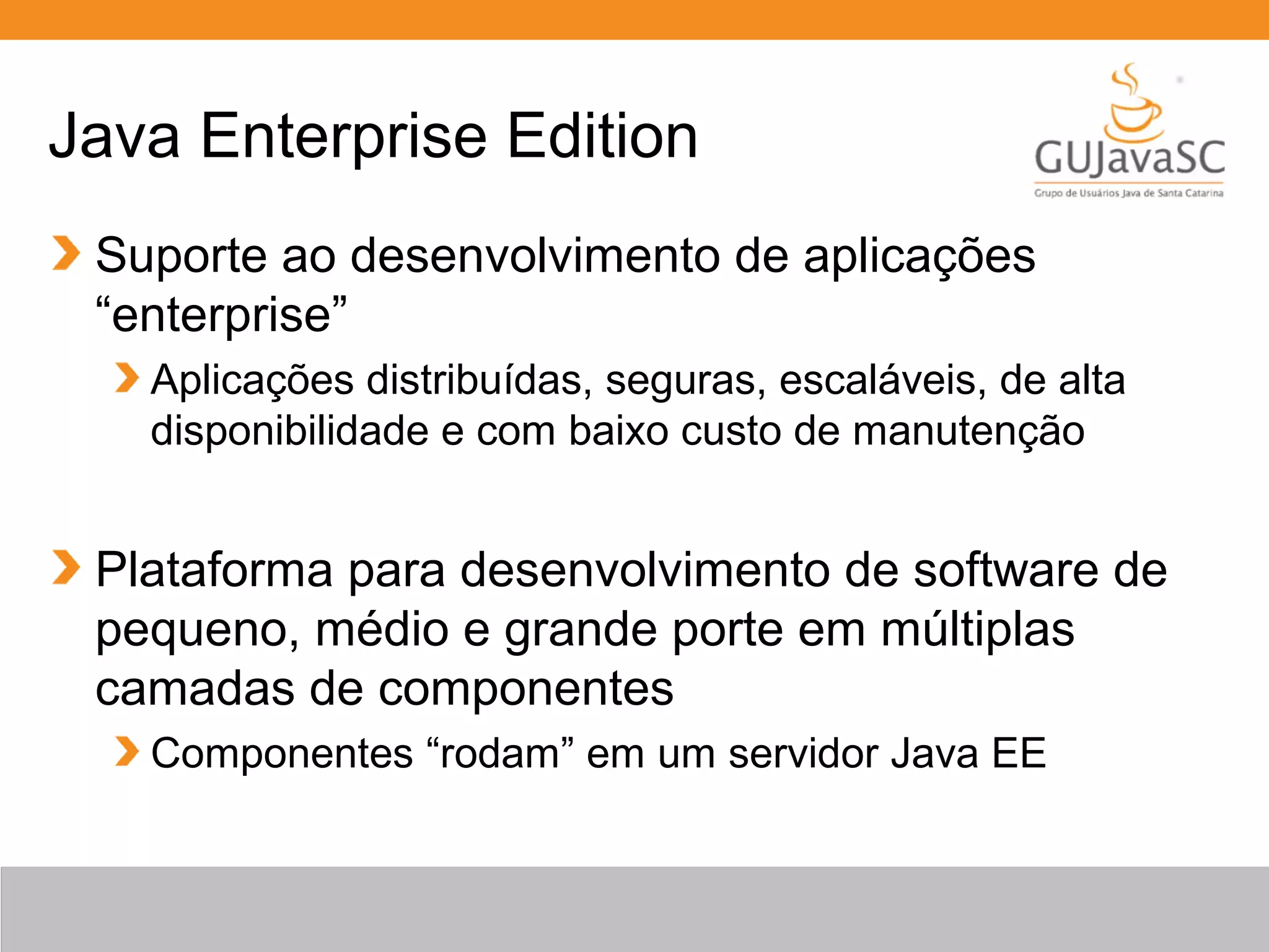 Java Enterprise Edition Suporte ao desenvolvimento de aplicações “enterprise” Aplicações distribuídas, seguras, escaláveis, de alta disponibilidade e com baixo custo de manutenção Plataforma para desenvolvimento de software de pequeno, médio e grande porte em múltiplas camadas de componentes Componentes “rodam” em um servidor Java EE 