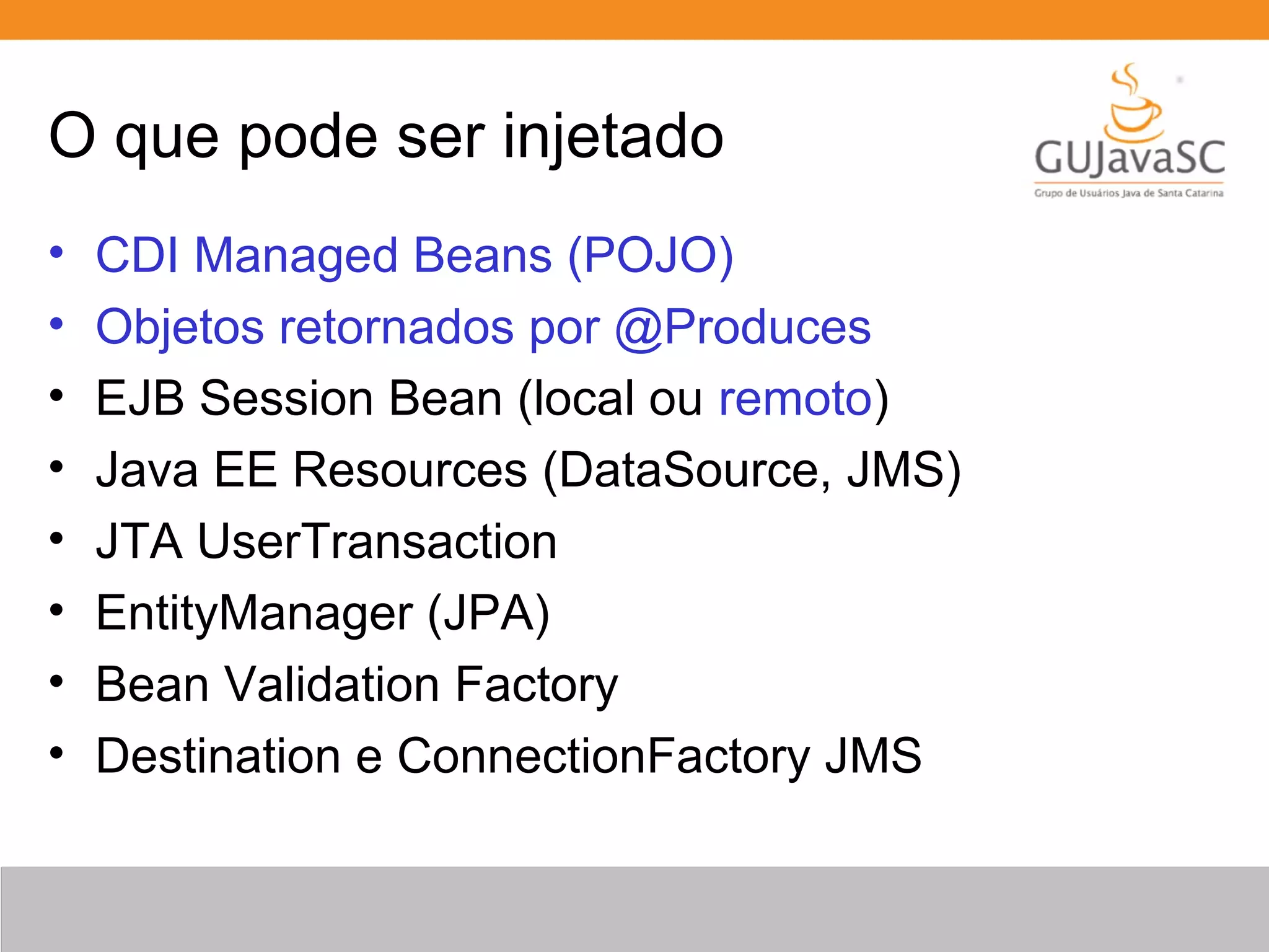 O que pode ser injetado • CDI Managed Beans (POJO) • Objetos retornados por @Produces • EJB Session Bean (local ou remoto) • Java EE Resources (DataSource, JMS) • JTA UserTransaction • EntityManager (JPA) • Bean Validation Factory • Destination e ConnectionFactory JMS 