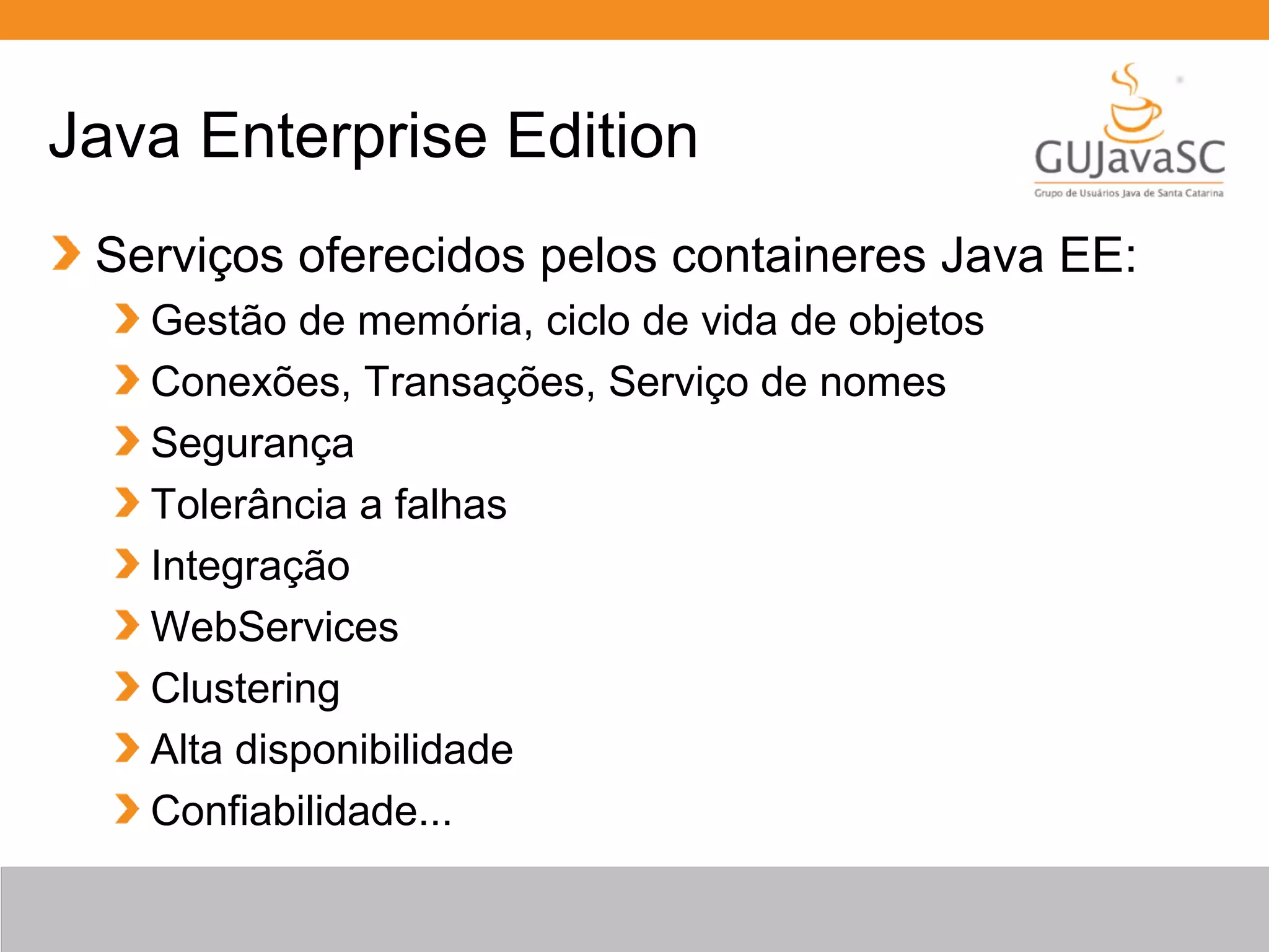 Java Enterprise Edition Serviços oferecidos pelos containeres Java EE: Gestão de memória, ciclo de vida de objetos Conexões, Transações, Serviço de nomes Segurança Tolerância a falhas Integração WebServices Clustering Alta disponibilidade Confiabilidade... 