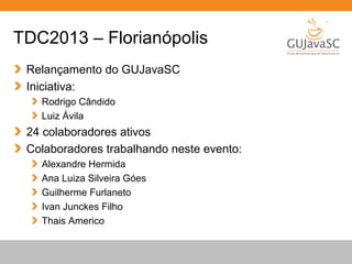 Globalcode – Open4education
TDC2013 – Florianópolis
Relançamento do GUJavaSC
Iniciativa:
Rodrigo Cândido
Luiz Ávila
24 colaboradores ativos
Colaboradores trabalhando neste evento:
Alexandre Hermida
Ana Luiza Silveira Góes
Guilherme Furlaneto
Ivan Junckes Filho
Thais Americo
 