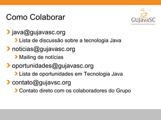 Globalcode – Open4education
Como Colaborar
java@gujavasc.org
Lista de discussão sobre a tecnologia Java
noticias@gujavasc.org
Mailing de notícias
oportunidades@gujavasc.org
Lista de oportunidades em Tecnologia Java
contato@gujavsc.org
Contato direto com os colaboradores do Grupo
 