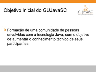 Globalcode – Open4education
Objetivo Inicial do GUJavaSC
Formação de uma comunidade de pessoas
envolvidas com a tecnologia Java, com o objetivo
de aumentar o conhecimento técnico de seus
participantes.
 