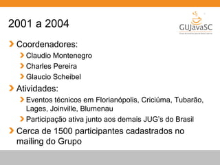 Globalcode – Open4education
2001 a 2004
Coordenadores:
Claudio Montenegro
Charles Pereira
Glaucio Scheibel
Atividades:
Eventos técnicos em Florianópolis, Criciúma, Tubarão,
Lages, Joinville, Blumenau
Participação ativa junto aos demais JUG’s do Brasil
Cerca de 1500 participantes cadastrados no
mailing do Grupo
 