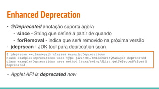 Enhanced Deprecation
• @Deprecated anotação suporta agora
- since - String que define a partir de quando
- forRemoval - indica que será removido na próxima versão
- jdeprscan - JDK tool para deprecation scan
- Applet API is deprecated now
$ jdeprscan --class-path classes example.Deprecations
class example/Deprecations uses type java/rmi/RMISecurityManager deprecated
class example/Deprecations uses method javax/swing/JList getSelectedValues()
deprecated
 