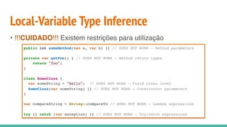 Local-Variable Type Inference
• !!!CUIDADO!!! Existem restrições para utilização
public int someMethod(var a, var b) {} // DOES NOT WORK - Method parameters
private var getFoo() { // DOES NOT WORK - Method return types
return "foo";
}
class SomeClass {
var someString = "Hello"; // DOES NOT WORK - Field class level
SomeClass(var someString) {} // DOES NOT WORK - Constructor parameters
}
var compareString = String::compareTo // DOES NOT WORK - Lambda expressions
try {} catch (var exception) {} // DOES NOT WORK - Try/catch expressions
 
