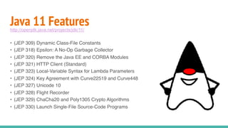Java 11 Features
• (JEP 309) Dynamic Class-File Constants
• (JEP 318) Epsilon: A No-Op Garbage Collector
• (JEP 320) Remove the Java EE and CORBA Modules
• (JEP 321) HTTP Client (Standard)
• (JEP 323) Local-Variable Syntax for Lambda Parameters
• (JEP 324) Key Agreement with Curve22519 and Curve448
• (JEP 327) Unicode 10
• (JEP 328) Flight Recorder
• (JEP 329) ChaCha20 and Poly1305 Crypto Algorithms
• (JEP 330) Launch Single-File Source-Code Programs
http://openjdk.java.net/projects/jdk/11/
 