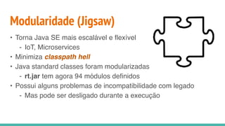 Modularidade (Jigsaw)
• Torna Java SE mais escalável e flexível
- IoT, Microservices
• Minimiza classpath hell
• Java standard classes foram modularizadas
- rt.jar tem agora 94 módulos definidos
• Possui alguns problemas de incompatibilidade com legado
- Mas pode ser desligado durante a execução
 