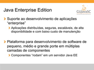 Java Enterprise Edition 
Suporte ao desenvolvimento de aplicações 
“enterprise” 
Aplicações distribuídas, seguras, escaláveis, de alta 
disponibilidade e com baixo custo de manutenção 
Plataforma para desenvolvimento de software de 
pequeno, médio e grande porte em múltiplas 
camadas de componentes 
Componentes “rodam” em um servidor Java EE 
 