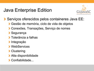 Java Enterprise Edition 
Serviços oferecidos pelos containeres Java EE: 
Gestão de memória, ciclo de vida de objetos 
Conexões, Transações, Serviço de nomes 
Segurança 
Tolerância a falhas 
Integração 
WebServices 
Clustering 
Alta disponibilidade 
Confiabilidade... 
 