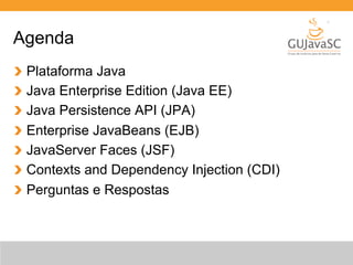 Agenda 
Plataforma Java 
Java Enterprise Edition (Java EE) 
Java Persistence API (JPA) 
Enterprise JavaBeans (EJB) 
JavaServer Faces (JSF) 
Contexts and Dependency Injection (CDI) 
Perguntas e Respostas 
 