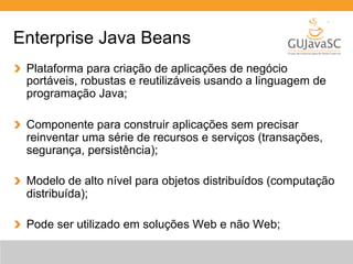 Enterprise Java Beans 
Plataforma para criação de aplicações de negócio 
portáveis, robustas e reutilizáveis usando a linguagem de 
programação Java; 
Componente para construir aplicações sem precisar 
reinventar uma série de recursos e serviços (transações, 
segurança, persistência); 
Modelo de alto nível para objetos distribuídos (computação 
distribuída); 
Pode ser utilizado em soluções Web e não Web; 
 