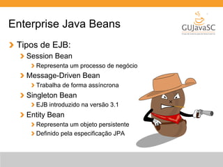 Enterprise Java Beans 
Tipos de EJB: 
Session Bean 
Representa um processo de negócio 
Message-Driven Bean 
Trabalha de forma assíncrona 
Singleton Bean 
EJB introduzido na versão 3.1 
Entity Bean 
Representa um objeto persistente 
Definido pela especificação JPA 
 