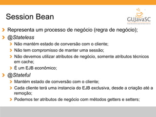 Session Bean 
Representa um processo de negócio (regra de negócio); 
@Stateless 
Não mantém estado de conversão com o cliente; 
Não tem compromisso de manter uma sessão; 
Não devemos utilizar atributos de negócio, somente atributos técnicos 
em cache; 
É um EJB econômico; 
@Stateful 
Mantém estado de conversão com o cliente; 
Cada cliente terá uma instancia do EJB exclusiva, desde a criação até a 
remoção; 
Podemos ter atributos de negócio com métodos getters e setters; 
 