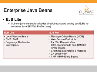 Enterprise Java Beans 
• EJB Lite 
ü Sub-conjunto de funcionalidades direcionadas para deploy dos EJBs no 
container Java EE Web Profile (.war) 
EJB Lite EJB Full 
• Local Session Beans 
• CMT / BMT 
• Segurança Declarativa 
• Interceptors 
• Message-Driven Beans (MDB) 
• Web Service Endpoints 
• 2.x / 3.x Remove View 
• Inter-operabilidade com RMI-IIOP 
• Timer service 
• Chamada assíncrona à metodos 
• 2.x Local View 
• CMP / BMP Entity Beans 
 