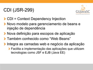 CDI (JSR-299) 
CDI = Context Dependency Injection 
Novo modelo para gerenciamento de beans e 
injeção de dependência 
Nova definição para escopos de aplicação 
Também conhecido como “Web Beans” 
Integra as camadas web e negócio da aplicação 
Facilita a implementação das aplicações que utilizam 
tecnologias como JSF e EJB (Java EE) 
 