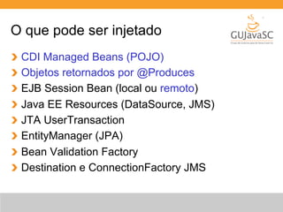 O que pode ser injetado 
CDI Managed Beans (POJO) 
Objetos retornados por @Produces 
EJB Session Bean (local ou remoto) 
Java EE Resources (DataSource, JMS) 
JTA UserTransaction 
EntityManager (JPA) 
Bean Validation Factory 
Destination e ConnectionFactory JMS 
 