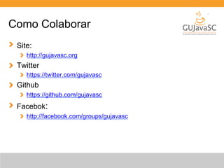 Como Colaborar 
Site: 
http://gujavasc.org 
Twitter 
https://twitter.com/gujavasc 
Github 
https://github.com/gujavasc 
Facebok: 
http://facebook.com/groups/gujavasc 
