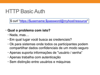 HTTP Basic Auth
• Qual o problema com isto?
• Nada, mas…
• Em qual lugar você busca as credenciais?
• Ok para sistemas onde todos os participantes podem
compartilhar dados confidenciais de um modo seguro
• Apenas suporta informações de "usuário / senha”
• Apenas trabalha com autenticação
• Sem distinção entre usuários e máquinas
$ curl “https://$username:$password@myhost/resource"
 