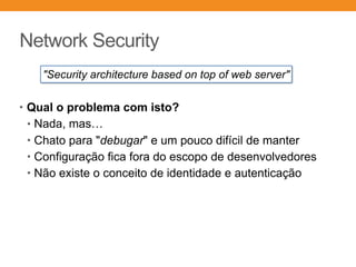 Network Security
• Qual o problema com isto?
• Nada, mas…
• Chato para "debugar" e um pouco difícil de manter
• Configuração fica fora do escopo de desenvolvedores
• Não existe o conceito de identidade e autenticação
"Security architecture based on top of web server"
 