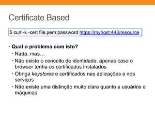 Certificate Based
• Qual o problema com isto?
• Nada, mas…
• Não existe o conceito de identidade, apenas caso o
browser tenha os certificados instalados
• Obriga keystores e certificados nas aplicações e nos
serviços
• Não existe uma distinção muito clara quanto a usuários e
máquinas
$ curl -k -cert file.pem:password https://myhost:443/resource
 