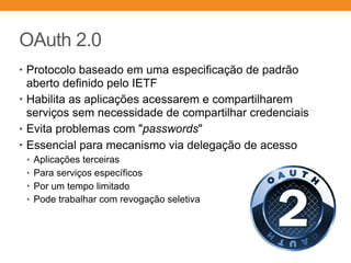 OAuth 2.0
• Protocolo baseado em uma especificação de padrão
aberto definido pelo IETF
• Habilita as aplicações acessarem e compartilharem
serviços sem necessidade de compartilhar credenciais
• Evita problemas com "passwords"
• Essencial para mecanismo via delegação de acesso
• Aplicações terceiras
• Para serviços específicos
• Por um tempo limitado
• Pode trabalhar com revogação seletiva
 