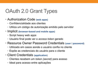 OAuth 2.0 Grant Types
• Authorization Code (web apps)
• Confidencialidade aos clientes
• Utiliza um código de autorização emitido pelo servidor
• Implicit (browser-based and mobile apps)
• Script heavy web apps
• Usuário final pode ver o access token gerado
• Resource Owner Password Credentials (user / password)
• Utilizado em casos aonde o usuário confia no cliente
• Expõe as credenciais do usuário para o cliente
• Client Credentials (application)
• Clientes recebem um token (secret) para acesso
• Ideal para acesso entre aplicações
 