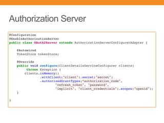 Authorization Server
@Configuration
@EnableAuthorizationServer
public class OAuth2Server extends AuthorizationServerConfigurerAdapter {
@Autowired
TokenStore tokenStore;
@Override
public void configure(ClientDetailsServiceConfigurer clients)
throws Exception {
clients.inMemory()
.withClient("client").secret("secret")
.authorizedGrantTypes(“authorization_code",
"refresh_token", "password",
"implicit", "client_credentials").scopes("openid");
}
}
 