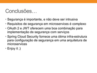 Conclusões…
• Segurança é importante, e não deve ser intrusiva
• Requisitos de segurança em microservices é complexo
• OAuth 2 e JWT oferecem uma boa combinação para
implementação de segurança com serviços
• Spring Cloud Security fornece uma ótima infra-estrutura
para configuração de segurança em uma arquitetura de
microservices
• Enjoy it ;)
 