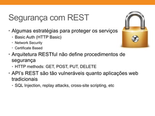 Segurança com REST
• Algumas estratégias para proteger os serviços
• Basic Auth (HTTP Basic)
• Network Security
• Certificate Based
• Arquitetura RESTful não define procedimentos de
segurança
• HTTP methods: GET, POST, PUT, DELETE
• API’s REST são tão vulneráveis quanto aplicações web
tradicionais
• SQL Injection, replay attacks, cross-site scripting, etc
 