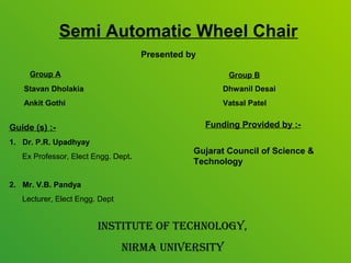 Semi Automatic Wheel Chair
                                     Presented by

     Group A                                             Group B
   Stavan Dholakia                                      Dhwanil Desai
   Ankit Gothi                                          Vatsal Patel


Guide (s) :-                                        Funding Provided by :-
1. Dr. P.R. Upadhyay
                                                Gujarat Council of Science &
   Ex Professor, Elect Engg. Dept.
                                                Technology

2. Mr. V.B. Pandya
   Lecturer, Elect Engg. Dept


                        InstItute Of technOlOgy,
                                nIrma unIversIty
 